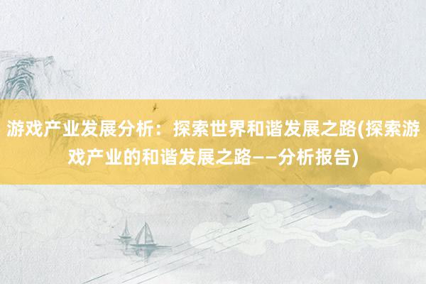 游戏产业发展分析：探索世界和谐发展之路(探索游戏产业的和谐发展之路——分析报告)